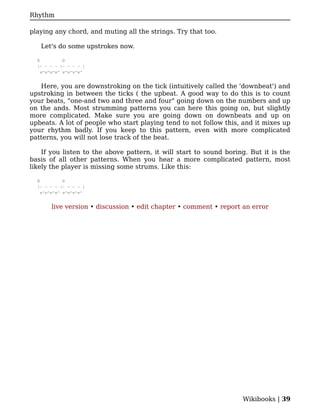 Rhythm

playing any chord, and muting all the strings. Try that too.

   Let's do some upstrokes now.

  G          D
  |- - - - |- - - - |
    v^v^v^v^ v^v^v^v^


   Here, you are downstroking on the tick (intuitively called the 'downbeat') and
upstroking in between the ticks ( the upbeat. A good way to do this is to count
your beats, "one-and two and three and four" going down on the numbers and up
on the ands. Most strumming patterns you can here this going on, but slightly
more complicated. Make sure you are going down on downbeats and up on
upbeats. A lot of people who start playing tend to not follow this, and it mixes up
your rhythm badly. If you keep to this pattern, even with more complicated
patterns, you will not lose track of the beat.

    If you listen to the above pattern, it will start to sound boring. But it is the
basis of all other patterns. When you hear a more complicated pattern, most
likely the player is missing some strums. Like this:

  G          D
  |- - - - |- - - - |
    v^v^v^v^ v^v^v^v^


       live version • discussion • edit chapter • comment • report an error




                                                                    Wikibooks | 39
 