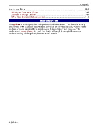 Chapter

ABOUT   THE   BOOK....................................................................................108
  History & Document Notes.............................................................................108
  Authors & Image Credits.................................................................................109
  GNU Free Documentation License..................................................................110

                                         Introduction
The guitar is a very popular stringed musical instrument. This book is mainly
concerned with standard six-stringed acoustic or electric guitars; twelve string
guitars are also applicable in most cases. It is definitely not necessary to
understand music theory to read this book, although it can yield a deeper
understanding of the principles contained herein.




4 | Guitar
 