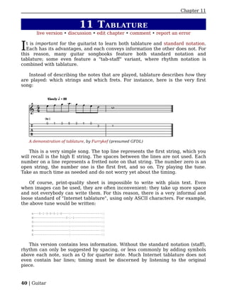 Chapter 11


                               11 T ABLATURE
       live version • discussion • edit chapter • comment • report an error


I t is important for the guitarist to learn both tablature and standard notation.
  Each has its advantages, and each conveys information the other does not. For
this reason, many guitar songbooks feature both standard notation and
tablature; some even feature a "tab-staff" variant, where rhythm notation is
combined with tablature.

   Instead of describing the notes that are played, tablature describes how they
are played: which strings and which frets. For instance, here is the very first
song:




    A demonstration of tablature, by Furrykef (presumed GFDL)

    This is a very simple song. The top line represents the first string, which you
will recall is the high E string. The spaces between the lines are not used. Each
number on a line represents a fretted note on that string. The number zero is an
open string, the number one is the first fret, and so on. Try playing the tune.
Take as much time as needed and do not worry yet about the timing.

    Of course, print-quality sheet is impossible to write with plain text. Even
when images can be used, they are often inconvenient: they take up more space
and not everybody can write them. For this reason, there is a very informal and
loose standard of "Internet tablature", using only ASCII characters. For example,
the above tune would be written:

     e---0-1-3-5-3-1-0----|-----------------||
     B------------------3-|-1---------------||
     G--------------------|-----------------||
     D--------------------|-----------------||
     A--------------------|-----------------||
     E--------------------|-----------------||


   This version contains less information. Without the standard notation (staff),
rhythm can only be suggested by spacing, or less commonly by adding symbols
above each note, such as Q for quarter note. Much Internet tablature does not
even contain bar lines; timing must be discerned by listening to the original
piece.



40 | Guitar
 