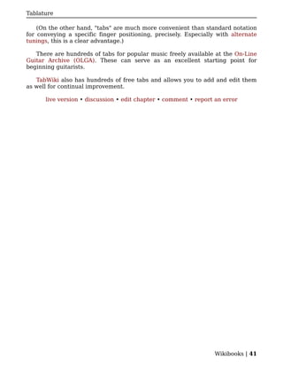 Tablature

    (On the other hand, "tabs" are much more convenient than standard notation
for conveying a specific finger positioning, precisely. Especially with alternate
tunings, this is a clear advantage.)

   There are hundreds of tabs for popular music freely available at the On-Line
Guitar Archive (OLGA). These can serve as an excellent starting point for
beginning guitarists.

   TabWiki also has hundreds of free tabs and allows you to add and edit them
as well for continual improvement.

      live version • discussion • edit chapter • comment • report an error




                                                                  Wikibooks | 41
 