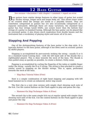 Chapter 12


                         12 B ASS G UITAR
       live version • discussion • edit chapter • comment • report an error


B    ass guitars have similar design features to other types of guitar but scaled
     up: thicker strings, longer neck and larger body, etc. This allows lower notes
to be created when the strings are tuned to a playable tension. They are
sometimes categorized as guitars but are also occasionally categorized as a
separate instrument. Although there are many variations, the standard bass
guitar has four strings tuned EADG, one octave lower than the bottom four
strings of a guitar in standard tuning. Although the bass guitar can be played like
an oversized guitar, it also draws much inspiration from double basses and the
instrument has a vocabulary of playing styles and music all of its own.


Slapping And Popping
    One of the distinguishing features of the bass guitar is the slap style. It is
typically distinct to the bass guitar, although it has been used on acoustic guitars
by skilful players.

    Slapping is accomplished by percussively striking the string - usually E or A
on a standard tuned 4-string bass - with the left hand side of the thumb (for a
righthanded player). This is done towards the neck of the bass. The thumb is
then pulled away as quickly as possible, to create a distinct, fretty noise.

   Popping is accomplished by curling the fingertip of the index or middle finger
under the string - usually the D or G string. The string is then plucked to create a
similar sound to slapping on the thicker strings. This is, again, performed
towards the neck of the bass.

       •   Slap Bass Tutorial Video (Free)

   Next is a simple combination of right hand slapping and popping with left
hand hammer-on to create an enhanced, motor slap sound.

    The first clip is a very slow version with simple chart showing each note of
the lick. Use the control buttons on the Flash applet to play and pause the clip:

       •   Hammer-On Slap Technique Video A (Free)

   The second clip is the same simple lick run at regular speed with simple chart
showing each note of the lick. Use the control buttons on the Flash applet to play
and pause the clip:

       •   Hammer-On Slap Technique Video A (Free)




42 | Guitar
 