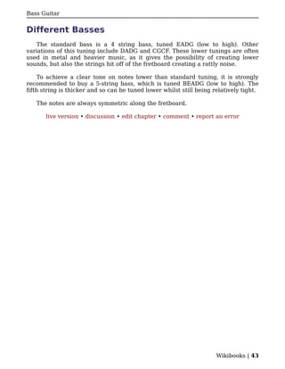 Bass Guitar


Different Basses
    The standard bass is a 4 string bass, tuned EADG (low to high). Other
variations of this tuning include DADG and CGCF. These lower tunings are often
used in metal and heavier music, as it gives the possibility of creating lower
sounds, but also the strings hit off of the fretboard creating a rattly noise.

     To achieve a clear tone on notes lower than standard tuning, it is strongly
recommended to buy a 5-string bass, which is tuned BEADG (low to high). The
fifth string is thicker and so can be tuned lower whilst still being relatively tight.

   The notes are always symmetric along the fretboard.

       live version • discussion • edit chapter • comment • report an error




                                                                      Wikibooks | 43
 
