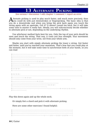 Chapter 13


                    13 A LTERNATE P ICKING
       live version • discussion • edit chapter • comment • report an error


A    lternate picking is used to play much faster, and much more precisely, than
     you could do with just downstrokes or fingerpicking. The basic idea is that
you do a downstroke and when you bring the pick back again you touch the
string again with an upstroke. Got it? It doesn't sound too hard, but it will take
some time to master it really fast. Ideally, you will subconciously decide whether
to alternate pick or not, depending on the underlying rhythm.

   Use whichever method feels best for you. Only the top of your pick should be
seen and touch the string. That way, it costs you less strength. Your movement
should only come from your wrist, not from your whole arm.

   Maybe you start with simply alternate picking the lower e string. Get faster
and faster, until you've reached your maximum. That's how fast you could play at
the moment, but it will take some time to synchronize both of your hands, so you
can read

  B|--------------------------------------------------------------1--2--3--
  4------------------------------|
  G|-----------------------------------------------1--2--3--
  4---------------------------------------------|
  D|--------------------------------1--2--3--
  4------------------------------------------------------------|
  A|--------------1--2--3--
  4------------------------------------------------------------------------------|
  E|-1--2--3--
  4-------------------------------------------------------------------------------------------|

  B|-4--3--2--
  1-------------------------------------------------------------------------------------------|
  G|----------------4--3--2--
  1----------------------------------------------------------------------------|
  D|--------------------------------4--3--2--
  1------------------------------------------------------------|
  A|-----------------------------------------------4--3--2--
  1---------------------------------------------|
  E|--------------------------------------------------------------4--3--2--1--2--3--4--
  5------------------|




Play this down again and up the whole neck.

   Or simply fret a chord and pick it with alternate picking.

   Here are some other exercises I found helpful:

  E|------------------------------------------------------------------------------|
  B|------------------------------------------------------------------------------|
  G|------------------------------------------------------------------------------|
  D|-----------------------------------------1-------1-2-----1-2-3---1-2-3-4------|



44 | Guitar
 