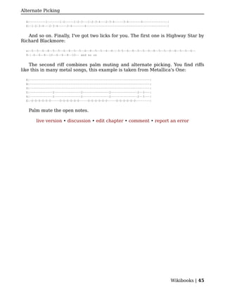 Alternate Picking

  A|---------1-------1-2-----1-2-3---1-2-3-4---2-3-4-----3-4-------4--------------|
  E|-1-2-3-4---2-3-4-----3-4-------4----------------------------------------------|


   And so on. Finally, I've got two licks for you. The first one is Highway Star by
Richard Blackmore:

  e|-5--5--6--8--5--5--6--8--5--5--6--8--5--5--6--8-|-5-5--6--8--5--5--6--8--5--5--6--8--5--5--6--
  8-|-6--6--8--10--6--6--8--10-- and so on


    The second riff combines palm muting and alternate picking. You find riffs
like this in many metal songs, this example is taken from Metallica's One:

  E|--------------------------------------------------------------------|
  B|--------------------------------------------------------------------|
  G|--------------------------------------------------------------------|
  D|-------------2---------------2---------------2---------------2--3---|
  A|-------------2---------------2---------------2---------------2--3---|
  E|-0-0-0-0-0-0-----0-0-0-0-0-0-----0-0-0-0-0-0-----0-0-0-0-0-0--------|


   Palm mute the open notes.

       live version • discussion • edit chapter • comment • report an error




                                                                                      Wikibooks | 45
 