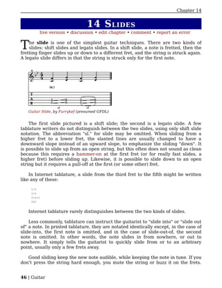 Chapter 14


                                14 S LIDES
         live version • discussion • edit chapter • comment • report an error


T   he slide is one of the simplest guitar techniques. There are two kinds of
    slides: shift slides and legato slides. In a shift slide, a note is fretted, then the
fretting finger slides up or down to a different fret, and the string is struck again.
A legato slide differs in that the string is struck only for the first note.




   Guitar Slide, by Furrykef (presumed GFDL)


    The first slide pictured is a shift slide; the second is a legato slide. A few
tablature writers do not distinguish between the two slides, using only shift slide
notation. The abbreviation "sl." for slide may be omitted. When sliding from a
higher fret to a lower fret, the slanted lines are usually changed to have a
downward slope instead of an upward slope, to emphasize the sliding "down". It
is possible to slide up from an open string, but this often does not sound as clean
because this requires a hammer-on at the first fret (or for really fast slides, a
higher fret) before sliding up. Likewise, it is possible to slide down to an open
string but it requires a pull-off at the first (or some other) fret.

    In Internet tablature, a slide from the third fret to the fifth might be written
like any of these:

     3/5
     3>5
     3>s>5
     3s5


   Internet tablature rarely distinguishes between the two kinds of slides.

    Less commonly, tablature can instruct the guitarist to "slide into" or "slide out
of" a note. In printed tablature, they are notated identically except, in the case of
slide-into, the first note is omitted, and in the case of slide-out-of, the second
note is omitted. In other words, the note slides in from nowhere, or out to
nowhere. It simply tells the guitarist to quickly slide from or to an arbitrary
point, usually only a few frets away.

   Good sliding keep the new note audible, while keeping the note in tune. If you
don't press the string hard enough, you mute the string or buzz it on the frets.


46 | Guitar
 