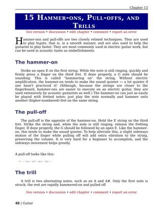 Chapter 15


      15 H AMMER - ONS , P ULL - OFFS ,                                 AND
                    T RILLS
       live version • discussion • edit chapter • comment • report an error


H    ammer-ons and pull-offs are two closely related techniques. They are used
     to play legato, that is, in a smooth manner, and are also used to help the
guitarist to play faster. They are most commonly used in electric guitar work, but
can be used in acoustic tunes as embellishments.


The hammer-on
    Strike an open E on the first string. While the note is still ringing, quickly and
firmly press a finger on the third fret. If done properly, a G note should be
sounding. This is called "hammering on" the string. Without electric
amplification, the hammer-on tends to make the sound quieter — a lot quieter if
one hasn't practiced it! (Although, because the strings are closer to the
fingerboard, hammer-ons are easier to execute on an electric guitar, they are
used extensively by acoustic guitarists as well.) The hammer-on can just as easily
be played with fretted notes: just play the note normally and hammer onto
another (higher-numbered) fret on the same string.


The pull-off
    The pull-off is the opposite of the hammer-on. Hold the E string on the third
fret. Strike the string and, while the note is still ringing, release the fretting
finger. If done properly, the G should be followed by an open E. Like the hammer-
on, this tends to make the sound quieter. To help alleviate this, a slight sideways
motion of the finger while pulling off will add extra vibration to the string,
preserving the volume. It is very hard for a beginner to accomplish, and the
sideways movement helps greatly.


A pull-off looks like this:

  D|---7p5--5p4--4p2--2p0--|




The trill
    A trill is two alternating notes, such as an A and A#. Only the first note is
struck; the rest are rapidly hammered-on and pulled off

       live version • discussion • edit chapter • comment • report an error


48 | Guitar
 