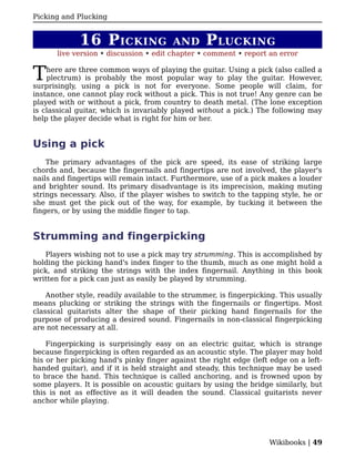 Picking and Plucking


             16 P ICKING                AND       P LUCKING
       live version • discussion • edit chapter • comment • report an error


T   here are three common ways of playing the guitar. Using a pick (also called a
    plectrum) is probably the most popular way to play the guitar. However,
surprisingly, using a pick is not for everyone. Some people will claim, for
instance, one cannot play rock without a pick. This is not true! Any genre can be
played with or without a pick, from country to death metal. (The lone exception
is classical guitar, which is invariably played without a pick.) The following may
help the player decide what is right for him or her.


Using a pick
    The primary advantages of the pick are speed, its ease of striking large
chords and, because the fingernails and fingertips are not involved, the player's
nails and fingertips will remain intact. Furthermore, use of a pick makes a louder
and brighter sound. Its primary disadvantage is its imprecision, making muting
strings necessary. Also, if the player wishes to switch to the tapping style, he or
she must get the pick out of the way, for example, by tucking it between the
fingers, or by using the middle finger to tap.


Strumming and fingerpicking
   Players wishing not to use a pick may try strumming. This is accomplished by
holding the picking hand's index finger to the thumb, much as one might hold a
pick, and striking the strings with the index fingernail. Anything in this book
written for a pick can just as easily be played by strumming.

    Another style, readily available to the strummer, is fingerpicking. This usually
means plucking or striking the strings with the fingernails or fingertips. Most
classical guitarists alter the shape of their picking hand fingernails for the
purpose of producing a desired sound. Fingernails in non-classical fingerpicking
are not necessary at all.

    Fingerpicking is surprisingly easy on an electric guitar, which is strange
because fingerpicking is often regarded as an acoustic style. The player may hold
his or her picking hand's pinky finger against the right edge (left edge on a left-
handed guitar), and if it is held straight and steady, this technique may be used
to brace the hand. This technique is called anchoring, and is frowned upon by
some players. It is possible on acoustic guitars by using the bridge similarly, but
this is not as effective as it will deaden the sound. Classical guitarists never
anchor while playing.




                                                                    Wikibooks | 49
 