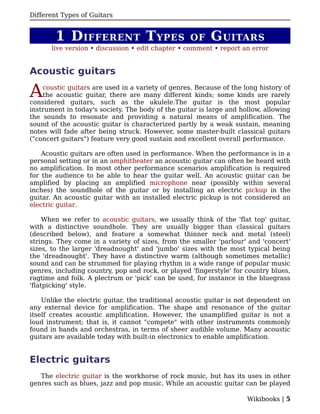 Different Types of Guitars


        1 D IFFERENT T YPES                        OF    G UITARS
      live version • discussion • edit chapter • comment • report an error


Acoustic guitars

A   coustic guitars are used in a variety of genres. Because of the long history of
    the acoustic guitar, there are many different kinds; some kinds are rarely
considered guitars, such as the ukulele.The guitar is the most popular
instrument in today's society. The body of the guitar is large and hollow, allowing
the sounds to resonate and providing a natural means of amplification. The
sound of the acoustic guitar is characterized partly by a weak sustain, meaning
notes will fade after being struck. However, some master-built classical guitars
("concert guitars") feature very good sustain and excellent overall performance.

    Acoustic guitars are often used in performance. When the performance is in a
personal setting or in an amphitheater an acoustic guitar can often be heard with
no amplification. In most other performance scenarios amplification is required
for the audience to be able to hear the guitar well. An acoustic guitar can be
amplified by placing an amplified microphone near (possibly within several
inches) the soundhole of the guitar or by installing an electric pickup in the
guitar. An acoustic guitar with an installed electric pickup is not considered an
electric guitar.

     When we refer to acoustic guitars, we usually think of the 'flat top' guitar,
with a distinctive soundhole. They are usually bigger than classical guitars
(described below), and feature a somewhat thinner neck and metal (steel)
strings. They come in a variety of sizes, from the smaller 'parlour' and 'concert'
sizes, to the larger 'dreadnought' and 'jumbo' sizes with the most typical being
the 'dreadnought'. They have a distinctive warm (although sometimes metallic)
sound and can be strummed for playing rhythm in a wide range of popular music
genres, including country, pop and rock, or played 'fingerstyle' for country blues,
ragtime and folk. A plectrum or 'pick' can be used, for instance in the bluegrass
'flatpicking' style.

    Unlike the electric guitar, the traditional acoustic guitar is not dependent on
any external device for amplification. The shape and resonance of the guitar
itself creates acoustic amplification. However, the unamplified guitar is not a
loud instrument; that is, it cannot "compete" with other instruments commonly
found in bands and orchestras, in terms of sheer audible volume. Many acoustic
guitars are available today with built-in electronics to enable amplification.


Electric guitars
   The electric guitar is the workhorse of rock music, but has its uses in other
genres such as blues, jazz and pop music. While an acoustic guitar can be played

                                                                     Wikibooks | 5
 