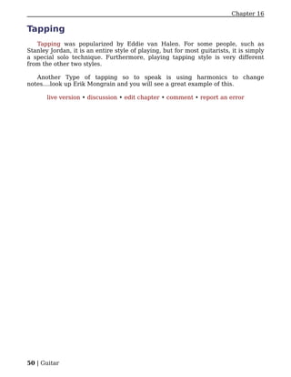 Chapter 16

Tapping
   Tapping was popularized by Eddie van Halen. For some people, such as
Stanley Jordan, it is an entire style of playing, but for most guitarists, it is simply
a special solo technique. Furthermore, playing tapping style is very different
from the other two styles.

   Another Type of tapping so to speak is using harmonics to change
notes....look up Erik Mongrain and you will see a great example of this.

       live version • discussion • edit chapter • comment • report an error




50 | Guitar
 