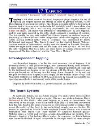 Tapping


                             17 T APPING
       live version • discussion • edit chapter • comment • report an error


T   apping is the short name of fretboard tapping or finger tapping: the act of
    tapping the fingers against the strings in order to produce sounds, rather
than striking or plucking the strings. Specifically, it usually refers to two-handed
tapping, that is, tapping involving both the left and right hand. It is not clear who
discovered tapping, but it was certainly popularized, but not discovered, by
Eddie van Halen. Van Halen was listening to "Heartbreaker" by Led Zeppelin,
and he was quite inspired by the solo, which contained a variation of tapping.
This is arguably the song that pushed Van Halen to popularize and use "tapping"
frequently. A rather different kind of independent two-handed tapping, which is a
whole playing method rather than a technique, was discovered by Harry
DeArmond and named "The Touch System" by his student Jimmie Webster.
Another method of independent tapping was discovered by Emmett Chapman,
where the right hand comes over the fretboard and lines up with the frets like
the left. Therefore this book dubs the three kinds of tapping Interdependent
tapping and The Touch System", and the "Free Hands Method."


Interdependent tapping
    Interdependent tapping is by far the most common type of tapping. It is
generally used as a lead guitar technique, most commonly during solos; however,
a small number of songs are entirely tapped. The player's picking hand leaps out
to the fretboard and begins to tap the strings with the fingers. However, one
must get the pick out of the way in order to tap. Some players do this by sticking
the pick between their fingers; others simply use the middle finger to tap. The
Van Halen technique of getting rid of the pick is done by moving the pick into the
space between the first and second joints of his middle finger.

   Eruption by Eddie Van Halen is a good example of this technique.


The Touch System
    As mentioned before, this is a whole playing style and a whole book could be
written about it. The first musician to play this way was pickup designer Harry
DeArmond in the 1940's, who used tapping as a way to demonstrate the
sensitivity of his pickups. While each hand could play it's own part, DeArmond
held his right hand in the same orientation as conventional guitar technique. This
meant the ability of that hand to tap scale-based melody ines was limited. He
taught his approach to Gretch Guitars employee Jimmie Webster, who wrote an
instruction book called "The Touch System for Amplified Spanish guitar."
Webster made a record and travelled around demonstrating the method. Even
though it inspired a few builders (Dave bunker, for example), the Touch System
was limited by the lack of eqaul movements for the right hand and never caught

                                                                     Wikibooks | 51
 
