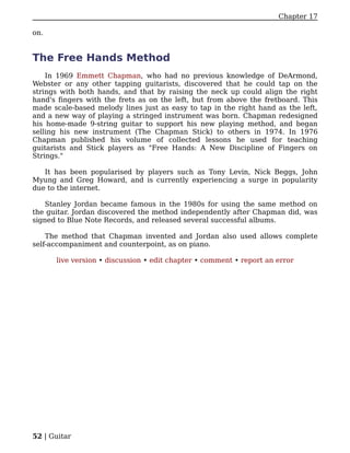 Chapter 17

on.


The Free Hands Method
    In 1969 Emmett Chapman, who had no previous knowledge of DeArmond,
Webster or any other tapping guitarists, discovered that he could tap on the
strings with both hands, and that by raising the neck up could align the right
hand's fingers with the frets as on the left, but from above the fretboard. This
made scale-based melody lines just as easy to tap in the right hand as the left,
and a new way of playing a stringed instrument was born. Chapman redesigned
his home-made 9-string guitar to support his new playing method, and began
selling his new instrument (The Chapman Stick) to others in 1974. In 1976
Chapman published his volume of collected lessons he used for teaching
guitarists and Stick players as "Free Hands: A New Discipline of Fingers on
Strings."

   It has been popularised by players such as Tony Levin, Nick Beggs, John
Myung and Greg Howard, and is currently experiencing a surge in popularity
due to the internet.

    Stanley Jordan became famous in the 1980s for using the same method on
the guitar. Jordan discovered the method independently after Chapman did, was
signed to Blue Note Records, and released several successful albums.

    The method that Chapman invented and Jordan also used allows complete
self-accompaniment and counterpoint, as on piano.

      live version • discussion • edit chapter • comment • report an error




52 | Guitar
 
