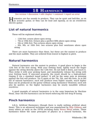 Harmonics


                          18 H ARMONICS
       live version • discussion • edit chapter • comment • report an error


H    armonics are fun sounds to produce. They can be quiet and bell-like, as on
     an acoustic guitar, or they can be loud and squealy, as on an overdriven
electric guitar.


List of natural harmonics
   These will be explained shortly.

       •  12th fret: octave above open string
       • 7th or 19th fret: Octave plus a perfect fifth above open string
       • 5th or 24th fret: Two octaves above open string
       • 4th, 9th, or 16th fret: two octaves plus four semitones above open
      string

   There are more harmonics than these, but these are the easiest to produce
and the most audible. They are ordered from lowest to highest in pitch.


Natural harmonics
    Natural harmonics are the easiest to produce. A good place to begin is the
12th fret of the first string. With your fretting hand, lightly touch the finger
against the string directly above the 12th fret. Do not hold it down, just touch it.
Then strike it with your picking hand, and immediately release the string with
your fretting hand. If executed properly, the result should he a high-pitched,
ringing E (on a standard tuned guitar). It will be the same note as pressing
against the fret will produce. Try it again at the 7th, 5th, and 4th frets, as in the
list of natural harmonics: each will produce even higher sounds, much higher
than can be produced on the guitar without using harmonics! However, each will
also be quieter, so the higher harmonics may be nearly inaudible without
overdrive.

   A good example of natural harmonics is in the song Imperium by Machine
Head, clear 5th fret harmonics can be heard enforcing the low drop B tuning.


Pinch harmonics
   A.K.A. Artificial Harmonics (though there is really nothing artificial about
them). This is an advanced technique and was popularized by Billy Gibbons and
many others as early as the 1970s including many Heavy Metal artists. These
harmonics follow the same principles of physics as a natural harmonic, the


                                                                     Wikibooks | 53
 
