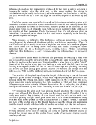 Chapter 18

difference being how the harmonic is produced. In this case a note is struck in a
downwards motion with the pick and in the same motion the string is
touched(one might really say brushed) with the edge of the thumb that is holding
the pick. Or one can do it with the edge of the index fingernail, followed by the
pick.

    Pinch harmonics are most effective and audible using an electric guitar with
overdrive or distortion and in some cases these harmonics are virtually inaudible
using a clean(not distorted or overdriven) electric guitar or an acoustic. It can
sound good when used properly even without much overdrive(Billy Gibbons is
the master of low overdrive Pinch Harmonics) but it's not always clear or
detectible. Use overdrive or distortion for best results especially while learning
and practicing this technique.

    With regards to difficulty: this technique, although rewarding, is mostly
rewarding only in advanced situations (soloing and intense expressive riffing). It
is difficult enough to easily frustrate a beginner and some intermediate players
and since there are so many more rewarding and useful techniques worth
spending time on as a beginner(scales, soloing, blues, riffing, strumming
patterns), this technique is only recommended for intermediate or advanced
players.

    As mentioned above these harmonics are produced by striking a note with
the pick and touching the string with the picking thumb. Grip the pick so that the
tip barely peeks out between your fingertips(this is why they are called "pinch"
harmonics). It's easier when you are fretting a note with the left hand so try
fretting a note (perhaps the 5th fret on the 4th(D) string), and plucking the string
just below the neck pickup pole pieces (maybe 1/8" toward the bridge from the
pole pieces). With luck the artificial harmonic will ring, but if not don't despair.

    The position of the plucking along the length of the string is one of the most
important parts of this technique. While with regular picking the position of the
picking along the string can make slight variations in the sound of the note,
when executing pinch harmonics the right position is vital and tiny positional
differences can make entirely different harmonics. So try adjusting the picking
hand just millimeters up and down the string around the area of the pickups.

    Try imagining the pick and your picking thumb plucking the string at the
same time although the thumb is really just brushing past it. Consider it to be
really one motion. Try thinking of your thumb and the pick as one entity and
instead of picking straight down, pick down and a little bit(millimeters) out away
from the face of the guitar so your picking motion is a sort of 'letter J' out from
the face of the guitar and so the thumb brushes past the string and remember
that the thumb should only touch the string for an instant just like the pick does.

    This technique requires practice. Try executing pinch harmonics while
fretting different notes and by striking the string in slightly different places all
around the pickup area of the guitar. Many kinds of harmonic ringing sounds
may be produced.

54 | Guitar
 