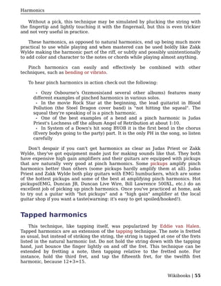 Harmonics

   Without a pick, this technique may be simulated by plucking the string with
the fingertip and lightly touching it with the fingernail, but this is even trickier
and not very useful in practice.

    These harmonics, as opposed to natural harmonics, end up being much more
practical to use while playing and when mastered can be used boldly like Zakk
Wylde making the harmonic part of the riff, or subtly and possibly unintentionally
to add color and character to the notes or chords while playing almost anything.

   Pinch harmonics can easily and effectively be combined with other
techniques, such as bending or vibrato.

   To hear pinch harmonics in action check out the following:

       • Ozzy Osbourne's Ozzmosis(and several other albums) features many
      different examples of pinched harmonics in various solos.
       • In the movie Rock Star at the beginning, the lead guitarist in Blood
      Pollution (the Steel Dragon cover band) is "not hitting the squeal". The
      squeal they're speaking of is a pinch harmonic.
       • One of the best examples of a bend and a pinch harmonic is Judas
      Priest's Lochness off the album Angel of Retribution at about 1:10.
       • In System of a Down's hit song BYOB it is the first bend in the chorus
      (Every bodys going to the party) part. It is the only PH in the song, so listen
      carefully

    Don't despair if you can't get harmonics as clear as Judas Priest or Zakk
Wylde, they've got equipment made just for making sounds like that. They both
have expensive high gain amplifiers and their guitars are equipped with pickups
that are naturally very good at pinch harmonics. Some pickups amplify pinch
harmonics better than others (some pickups hardly amplify them at all). Judas
Priest and Zakk Wylde both play guitars with EMG humbuckers, which are some
of the hottest pickups and some of the best at amplifying pinch harmonics. Hot
pickups(EMG, Duncan JB, Duncan Live Wire, Bill Lawrence 500XL, etc.) do an
excellent job of picking up pinch harmonics. Once you've practiced at home, ask
to try out a guitar with "hot pickups" and a "high gain" amplifier at the local
guitar shop if you want a taste(warning: it's easy to get spoiled/hooked!).


Tapped harmonics
    This technique, like tapping itself, was popularized by Eddie van Halen.
Tapped harmonics are an extension of the tapping technique. The note is fretted
as usual, but instead of striking the string, the string is tapped at one of the frets
listed in the natural harmonic list. Do not hold the string down with the tapping
hand, just bounce the finger lightly on and off the fret. This technique can be
extended by fretting a note, then tapping relative to the fretted note. For
instance, hold the third fret, and tap the fifteenth fret, for the twelfth fret
harmonic, because 12+3=15.


                                                                      Wikibooks | 55
 