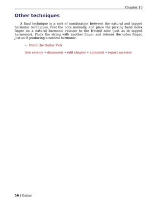 Chapter 18

Other techniques
    A final technique is a sort of combination between the natural and tapped
harmonic techniques. Fret the note normally, and place the picking hand index
finger on a natural harmonic relative to the fretted note (just as in tapped
harmonics). Pluck the string with another finger and release the index finger,
just as if producing a natural harmonic.

      •   Ditch the Guitar Pick

      live version • discussion • edit chapter • comment • report an error




56 | Guitar
 