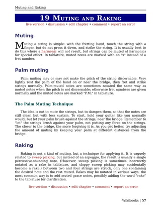 Muting and Raking


               19 M UTING                 AND       R AKING
       live version • discussion • edit chapter • comment • report an error


Muting

M     uting a string is simple: with the fretting hand, touch the string with a
      finger, but do not press it down, and strike the string. It is usually best to
do this where a harmonic will not result, but strings can be muted at harmonics
for special effect. In tablature, muted notes are marked with an "x" instead of a
fret number.


Palm muting
    Palm muting may or may not make the pitch of the string discernable. Very
lightly rest the palm of the hand on or near the bridge, then fret and strike
strings normally. Palm-muted notes are sometimes notated the same way as
muted notes when the pitch is not discernable; otherwise fret numbers are given
normally and the muted notes are marked "P.M." in tablature.


The Palm Muting Technique

     The idea is not to mute the strings, but to dampen them, so that the notes are
still clear, but with less sustain. To start, hold your guitar like you normally
would, but let your palm brush against the strings, near the bridge. Remember to
"let" the strings brush against your palm, not putting any force on the strings.
The closer to the bridge, the more forgiving it is. As you get better, try adjusting
the amount of muting by keeping your palm at different distances from the
bridge.


Raking
    Raking is not a kind of muting, but a technique for applying it. It is vaguely
related to sweep picking, but instead of an arpeggio, the result is usually a single
percussive-sounding note. (However, sweep picking is sometimes incorrectly
notated as a rake in tablature, and sloppy sweep picking may accidentally
become a rake.) Between two and four strings are struck, only one containing
the desired note and the rest muted. Rakes may be notated in various ways; the
most common way is to add muted grace notes, possibly adding the word "rake"
to the tablature for clarification.

        live version • discussion • edit chapter • comment • report an error



                                                                    Wikibooks | 57
 