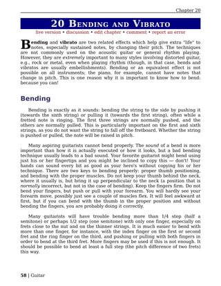 Chapter 20


              20 B ENDING                 AND       V IBRATO
       live version • discussion • edit chapter • comment • report an error


B     ending and vibrato are two related effects which help give extra "life" to
      notes, especially sustained notes, by changing their pitch. The techniques
are not commonly used on the acoustic guitar or general rhythm playing.
However, they are extremely important to many styles involving distorted guitar,
e.g., rock or metal, even when playing rhythm (though, in that case, bends and
vibratos are usually embellishments). Bending or an equivalent effect is not
possible on all instruments; the piano, for example, cannot have notes that
change in pitch. This is one reason why it is important to know how to bend:
because you can!


Bending
    Bending is exactly as it sounds: bending the string to the side by pushing it
(towards the sixth string) or pulling it (towards the first string), often while a
fretted note is ringing. The first three strings are normally pushed, and the
others are normally pulled. This is particularly important on the first and sixth
strings, as you do not want the string to fall off the fretboard. Whether the string
is pushed or pulled, the note will be raised in pitch.

    Many aspiring guitarists cannot bend properly. The sound of a bend is more
important than how it is actually executed or how it looks, but a bad bending
technique usually leads to a bad sound. Your favorite guitarist might bend using
just his or her fingertips and you might be inclined to copy this — don't! Your
hands can sound every bit as good as your hero's without copying his or her
technique. There are two keys to bending properly: proper thumb positioning,
and bending with the proper muscles. Do not keep your thumb behind the neck,
where it usually is, but bring it up perpendicular to the neck (a position that is
normally incorrect, but not in the case of bending). Keep the fingers firm. Do not
bend your fingers, but push or pull with your forearm. You will hardly see your
forearm move, possibly just see a couple of muscles flex. It will feel awkward at
first, but if you can bend with the thumb in the proper position and without
bending the fingers, you are probably doing it correctly.

    Many guitarists will have trouble bending more than 1/4 step (half a
semitone) or perhaps 1/2 step (one semitone) with only one finger, especially on
frets close to the nut and on the thinner strings. It is much easier to bend with
more than one finger, for instance, with the index finger on the first or second
fret and the ring finger on the third, and pushing or pulling with both fingers in
order to bend at the third fret. More fingers may be used if this is not enough. It
should be possible to bend at least a full step (the pitch difference of two frets)
this way.




58 | Guitar
 