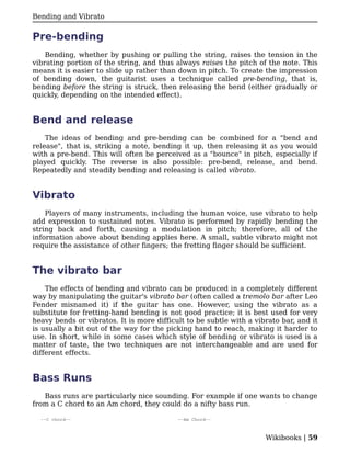 Bending and Vibrato


Pre-bending
    Bending, whether by pushing or pulling the string, raises the tension in the
vibrating portion of the string, and thus always raises the pitch of the note. This
means it is easier to slide up rather than down in pitch. To create the impression
of bending down, the guitarist uses a technique called pre-bending, that is,
bending before the string is struck, then releasing the bend (either gradually or
quickly, depending on the intended effect).


Bend and release
    The ideas of bending and pre-bending can be combined for a "bend and
release", that is, striking a note, bending it up, then releasing it as you would
with a pre-bend. This will often be perceived as a "bounce" in pitch, especially if
played quickly. The reverse is also possible: pre-bend, release, and bend.
Repeatedly and steadily bending and releasing is called vibrato.


Vibrato
    Players of many instruments, including the human voice, use vibrato to help
add expression to sustained notes. Vibrato is performed by rapidly bending the
string back and forth, causing a modulation in pitch; therefore, all of the
information above about bending applies here. A small, subtle vibrato might not
require the assistance of other fingers; the fretting finger should be sufficient.


The vibrato bar
    The effects of bending and vibrato can be produced in a completely different
way by manipulating the guitar's vibrato bar (often called a tremolo bar after Leo
Fender misnamed it) if the guitar has one. However, using the vibrato as a
substitute for fretting-hand bending is not good practice; it is best used for very
heavy bends or vibratos. It is more difficult to be subtle with a vibrato bar, and it
is usually a bit out of the way for the picking hand to reach, making it harder to
use. In short, while in some cases which style of bending or vibrato is used is a
matter of taste, the two techniques are not interchangeable and are used for
different effects.


Bass Runs
   Bass runs are particularly nice sounding. For example if one wants to change
from a C chord to an Am chord, they could do a nifty bass run.

  --C chord--                              --Am Chord--



                                                                     Wikibooks | 59
 