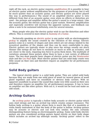 Chapter 1

right off the rack, an electric guitar requires amplification (It is possible to hear
an electric guitar without amplification for the purposes of practicing, but it will
be much quieter than an acoustic guitar, and electric guitars are never played
this way in performances.) The sound of an amplified electric guitar is very
different from that of an acoustic guitar, even when no effects or distortion are
used - the pickups and amplifier define the guitar's sound to a large extent. Like
the acoustic guitar, the electric guitar has a poor sustain. However, amplification
and especially overdrive will increase the apparent sustain, and feedback can
allow a note to be sustained indefinitely, even for several minutes.

    Many people who play the electric guitar wish to use the distortion and other
effects. This is covered in more detail in Anatomy of a Guitar.

     Technically speaking an electric guitar is any guitar with an electromagnetic
pickup to amplify the sound created by the vibration of the strings. Electric
guitars come in a variety of shapes and sizes which are not always limited to the
acoustical qualities of the shapes and thus can be more comfortable to play.
Electric guitars are typically easier to play since the strings usually are much
thinner (the strings do not have to resonate as much as with an acoustic), and
are closer to the neck, requiring less force to press them down. The multitude of
variations amongst these guitars allow them to have a vast variety of different
tones. The two most popular basic shapes of electric guitar are the Stratocaster
style and the Les Paul style. Most electric guitars that are solid body create very
little sound on their own and therefore require an amplifier for all performance
purposes.


Solid Body guitars
   The typical electric guitar is a solid body guitar. They are called solid body
because they are made from one solid piece of wood (or several pieces of wood
glued together) and have no soundhole or obvious body cavities. With no
apparent soundhole to project the sound they make very little sound on their own
and therefore require an amplifier for all performance purposes. It has to have
an amplifier not like other guitars. With out it, it would not be loud and make an
odd sound..


Archtop Guitars
    An archtop guitar is typically a hollow body acoustic or electric guitar which
uses steel strings and has an arched top which creates unique resonance. The
hollow body archtop is a guitar whose form is much like that of a mandolin or
violin family instrument in that the body of the guitar is hollow. Archtop guitars
may be acoustic or electric and can look very similar, the only certainly
distinguishing feature being an electromagnetic pickup. Some solid body electric
guitars are also considered archtop guitars based strictly on their body shape
which includes an arched top although usually 'Archtop guitar' refers to the


6 | Guitar
 