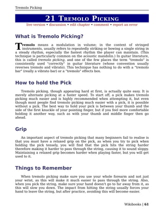 Tremolo Picking


                  21 T REMOLO P ICKING
       live version • discussion • edit chapter • comment • report an error


What is Tremolo Picking?

T    remolo means a modulation in volume; in the context of stringed
     instruments, usually refers to repeatedly striking or bowing a single string in
a steady rhythm, especially the fastest rhythm the player can maintain. (This
technique is particularly common on the acoustic mandolin.) In guitar literature,
this is called tremolo picking, and one of the few places the term "tremolo" is
consistently used "correctly" in guitar literature (whose convention usually
reverses tremolo and vibrato). This technique has nothing to do with a "tremolo
bar" (really a vibrato bar) or a "tremolo" effects box.


How to hold the Pick
    Tremolo picking, though appearing hard at first, is actually quite easy. It is
merely alternate picking at a faster speed. To start off, a pick makes tremolo
picking much easier and is highly recommended when attempting it, but even
though most people find tremolo picking much easier with a pick, it is possible
without a pick. The best way to hold your pick is between your thumb and the
side of the first knuckle of your pointing finger, but if you feel more comfortable
holding it another way, such as with your thumb and middle finger then go
ahead.


Grip
   An important aspect of tremolo picking that many beginners fail to realise is
that you must have a relaxed grip on the pick, as when you try to pick when
holding the pick tensely, you will find that the pick hits the string harder
therefore making it harder to pass through the string, causing it to sound sloppy.
Maintaining a relaxed grip becomes harder when playing faster, but you will get
used to it.


Things to Remember
    When tremolo picking make sure you use your whole forearm and not just
your wrist, as this will make it much easier to pass through the string. Also,
when you pick the string, make sure your hand doesn't go to far away from it, as
this will slow you down. The impact from hitting the string usually forces your
hand to leave the string, but after practice, avoiding this will become easier.


                                                                    Wikibooks | 61
 