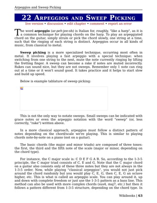 Arpeggios and Sweep Picking


    22 A RPEGGIOS                    AND      S WEEP P ICKING
       live version • discussion • edit chapter • comment • report an error


T  he word arpeggio (ar-peh-jee-oh) is Italian for, roughly, "like a harp", as it is
   a common technique for playing chords on the harp. To play an arpeggiated
chord on the guitar, simply strum or pick the chord slowly, one string at a time,
such that the ringing of each string is distinct. Arpeggios occur in all kinds of
music, from classical to metal.

   Sweep picking is a more specialized technique, occurring most often in
metal. It involves playing a fast arpeggio with a special technique: when
switching from one string to the next, mute the note currently ringing by lifting
the fretting finger. A sweep can become a rake if notes are muted incorrectly.
Rakes can sound nice, but they are not sweeps. Remember only 1 note can ring
out at a time or it won't sound good. It takes practice and it helps to start slow
and build up speed.

   Below is example tablature of sweep picking:




   This is not the only way to notate sweeps. Small sweeps can be indicated with
grace notes or even the arpeggio notation with the word "sweep" (or, less
correctly, "rake") written above.

   In a more classical approach, arpeggios must follow a distinct pattern of
notes depending on the chord/scale we're playing. This is similar to playing
chords note-by-note on a piano (not on a guitar).

    The basic chords (the major and minor triads) are composed of three tones:
the first, the third and the fifth note of the scale (major or minor, depending on
the chord type).

    For instance, the C major scale is: C D E F G A B. So, according to the 1-3-5
principle, the C major triad consists of C, E and G. Note that the C major chord
on a guitar also consists only of these three notes but they are not always in the
1-3-5 order. Now, while playing "classical arpeggios", you would not just pick
around the chord randomly but you would play C, E, G, then C, E, G an octave
higher, etc. This is what is called an arpeggio scale. You can play around it, up
and down with complete freedom or just use the 1-3-5 pattern as a bass line. This
method can also be used with more complex chords (sus4, maj7, etc.) but then it
follows a pattern different from 1-3-5 structure, depending on the chord type. In

                                                                    Wikibooks | 63
 