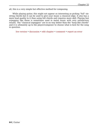 Chapter 22

all, this is a very simple but effective method for composing.

    While playing guitar, this might not appear as interesting as picking "full" six-
string chords but it can be used to give your music a classical edge. It also has a
more lead quality to it than using full chords and requires more skill. Playing fast
arpeggios like these is sometimes used in metal music with very satisfactory
results. The "classical arpeggios" are in no way better than the "harp like chords"
and it is ultimately up to the player/composer to choose what is best for the song
in question.

       live version • discussion • edit chapter • comment • report an error




64 | Guitar
 