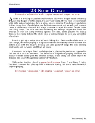 Slide Guitar


                       23 S LIDE G UITAR
      live version • discussion • edit chapter • comment • report an error


A    slide is a metal/glass/ceramic tube which fits over a finger (most commonly
    the ring finger or little finger, but any will work). If you wish to experiment
with slide guitar, but do not have a slide, objects ranging from lighters and glass
bottles to sections of metal pipe and batteries can work just as well, and in some
cases provide entertainment and stage presence to a performance. Do not press
the string down. The slide rests on the string, not enough to give fret buzz, but
enough to stop the string buzzing against the slide. Some players will lightly
deaden the string behind the slide with a trailing finger to stop any unwanted
vibrations.

   Practice getting a crisp note without sliding first. Because the slide rests on
the strings, the slide playing a single note should be directly above the fret, not
behind it as with the fingers. Usually the slide guitarist keeps the slide moving
backwards and forwards slightly at all times.

    A common technique found in slide guitar is playing fingerstyle as opposed to
the use of a pick or plectrum. The benefits of fingerstyle playing includes the
ability to more easily pick the desired strings, while using the other fingers to
dampen the other strings from undesired vibration.

    Slide guitar is often played in open chord tunings, Open G and Open D being
the most common, but playing slide in standard tuning can add a new dimension
to your playing.

      live version • discussion • edit chapter • comment • report an error




                                                                   Wikibooks | 65
 
