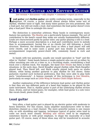 Chapter 24


 24 L EAD G UITAR                     AND       R HYTHM G UITAR
       live version • discussion • edit chapter • comment • report an error


L   ead guitar and rhythm guitar are mildly confusing terms, especially to the
    beginner. Of course, a guitar should almost always follow some sort of
rhythm, whether loose or tight. And many times guitars are very prominent, like
a lead part, but still not really a lead. And sometimes the lead guitar doesn't even
play a lead part! How to untangle this mess?

    The distinction is somewhat arbitrary. Many bands in contemporary music
feature two guitarists. The Beatles are a particularly famous example. The sort of
contribution to the band's sound they make are usually fundamentally different.
Leads are characterized partly by guitar solos: any guitar playing a solo is a lead.
Perhaps a more accurate description is a lead part contributes more to melody
than to accompaniment, having few or no chords but still following a chord
structure. However, the distinction gets fuzzy as often a lead player will add
some chords, and in some cases a guitar part may double as melody and
accompaniment (especially power-chord riffs, commonly found in rock and
metal).

    In bands with two guitarists, usually one would specialize in "lead" and the
other in "rhythm". Some bands feature a single guitarist who can act as either, by
either assuming one role at a time or, in a recording studio, overdubbing a lead
track over a rhythm track. For example, the band Dire Straits has been in both
situations: in the early days, David Knopfler played rhythm while Mark Knopfler
played lead. Then David left, and Mark usually played both parts on studio
albums, while hiring another guitarist to play rhythm for live shows. Some
guitarists reached such technical proficiency, that they were able to play both
parts "simultaneously". A famous example of this techinique is Jimi Hendrix,
particularly on songs such as Little Wing or Voodoo Child (Slight Return).

    Another explanation of the difference between lead guitar and rhythm guitar
is that they are two different parts of a band that happen to be played by the
same instrument. That is, rhythm guitar is part of the underlying rhythm section
(bass, drums, and [at times] piano, for example), while lead guitar is a solo voice
like vocals (lead), piano (lead), etc.


Lead guitar
    Very often, a lead guitar part is played by an electric guitar with moderate to
heavy distortion. For this reason, many amplifier manufacturers refer to their
distortion channel as a lead channel. The more powerful sustain is one reason
why, as with shredding and tapping, techniques typical of guitar solos tend to
come out much more cleanly. Bending and vibrato tend to be employed,
sometimes heavily or with great emphasis, to shape the musicality of a lead
guitar part. Of course, many of these ideas may still be transferred to acoustic


66 | Guitar
 