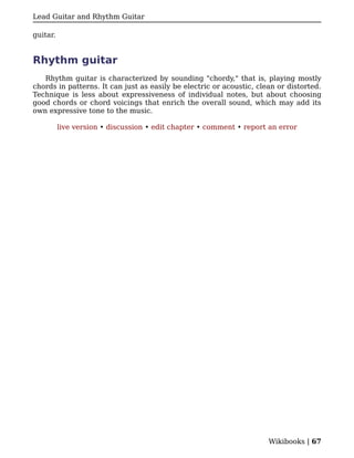 Lead Guitar and Rhythm Guitar

guitar.


Rhythm guitar
   Rhythm guitar is characterized by sounding "chordy," that is, playing mostly
chords in patterns. It can just as easily be electric or acoustic, clean or distorted.
Technique is less about expressiveness of individual notes, but about choosing
good chords or chord voicings that enrich the overall sound, which may add its
own expressive tone to the music.

          live version • discussion • edit chapter • comment • report an error




                                                                      Wikibooks | 67
 