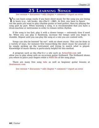 Chapter 25


                   25 L EARNING S ONGS
      live version • discussion • edit chapter • comment • report an error


Y   ou can learn songs easily if you have sheet music for the song you are trying
    to learn (e.g., tab books,                 ). At first, you have to figure
out the parts you want to play (rhythm guitar or lead guitar), then try playing the
song part by part. When learning a song, it is recommended that you have a
drum-machine or metronome in order to remain within rhythm.

   If the song is too fast, play it with a slower tempo — extremely slow if need
be. When you can play it flawlessly, increase the tempo until you begin to
stumble. Repeat until you can play the song at a rate you are content with.

   Songs can also be learned "by ear", with no sheet music. This can be done in
a variety of ways, for instance first transcribing the sheet music for yourself, or
by simply picking up the instrument and trying to match what is played.
Knowledge of music theory is particularly helpful for this method.

    A program such as              r a site such as ActionTab.com will
allow you to play along with an on-screen guitar fretboard. The fretboard shows
you where to place your fingers while a MIDI file of the song plays.

    There are many free song tabs as well as beginner guitar lessons at
ilearnmusic.com

      live version • discussion • edit chapter • comment • report an error




68 | Guitar
 
