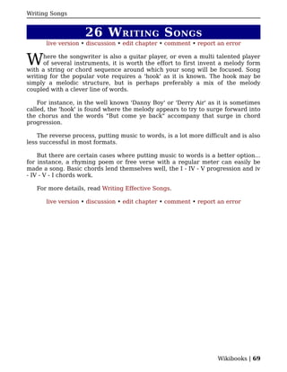 Writing Songs


                     26 W RITING S ONGS
       live version • discussion • edit chapter • comment • report an error


W     here the songwriter is also a guitar player, or even a multi talented player
      of several instruments, it is worth the effort to first invent a melody form
with a string or chord sequence around which your song will be focused. Song
writing for the popular vote requires a 'hook' as it is known. The hook may be
simply a melodic structure, but is perhaps preferably a mix of the melody
coupled with a clever line of words.

    For instance, in the well known 'Danny Boy' or 'Derry Air' as it is sometimes
called, the 'hook' is found where the melody appears to try to surge forward into
the chorus and the words "But come ye back" accompany that surge in chord
progression.

    The reverse process, putting music to words, is a lot more difficult and is also
less successful in most formats.

    But there are certain cases where putting music to words is a better option...
for instance, a rhyming poem or free verse with a regular meter can easily be
made a song. Basic chords lend themselves well, the I - IV - V progression and iv
- IV - V - I chords work.

   For more details, read Writing Effective Songs.

       live version • discussion • edit chapter • comment • report an error




                                                                    Wikibooks | 69
 