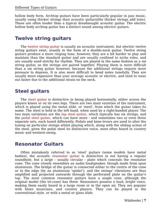 Different Types of Guitars

hollow body form. Archtop guitars have been particularly popular in jazz music,
usually using thicker strings than acoustic guitars(the thicker strings add tone).
These are often louder than a typical dreadnought acoustic guitar. The electric
hollow body archtop guitar has a distinct sound among electric guitars.


Twelve string guitars
    The twelve string guitar is usually an acoustic instrument, but electric twelve
string guitars exist, usually in the form of a double-neck guitar. Twelve string
guitars produce a more ringing tone, however, they are a bit harder to play and
maintain than the standard guitar and are usually confined to niche roles, and
are usually used strictly for rhythm. They are played in the same fashion as a six
string guitar, as the strings are paired together. Playing them is more difficult
than a six string guitar however, because the additional strings require more
pressure to depress. It is also more difficult to bend notes tunefully. They are
usually more expensive than your average acoustic or electric, and tend to wear
out faster due to the additional strain on the neck.


Steel guitars
   The steel guitar is distinctive in being played horizontally, either across the
players knees or on its own legs. There are two main varieties of the instrument,
which is played using the metal slide, or 'steel', from which the guitar takes its
name. The steel is held in the left hand, when used by a right-handed player. The
two main variations are the lap steel guitar, which typically has six strings, and
the pedal steel guitar, which can have more - and sometimes two or even three
separate sets, each tuned differently. Pedals and knee levers are used to alter the
tuning on particular strings whilst playing which, along with the sliding action of
the steel, gives the pedal steel its distinctive voice, most often heard in country
music and western swing.


Resonator Guitars
    Often mistakenly referred to as 'steel' guitars (some models have metal
bodies), the acoustic resonator guitar is distinctive in not having a regular
soundhole, but a large - usually circular - plate which conceals the resonator
cone. The cone closely resembles an audio loudspeaker, though made from spun
aluminium. The bridge of the guitar is connected either to the centre of the cone
or to the edge (by an aluminium 'spider'), and the strings' vibrations are thus
amplified and projected outwards through the perforated plate on the guitar's
top. The most common resonator guitars have a single cone, although the
original model (the tri-cone) has three. Resonators possess a loud, bright voice,
making them easily heard in a large room or in the open air. They are popular
with blues musicians, and country players. They can be played in the
conventional style, or with a metal or glass slide.

                                                                     Wikibooks | 7
 