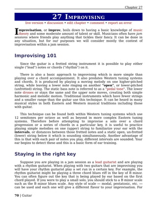 Chapter 27


                        27 I MPROVISING
       live version • discussion • edit chapter • comment • report an error


I mprovisation, or improv, boils down to having a basic knowledge of music
  theory and some moderate amount of talent or skill. Musicians often have jam
sessions where friends play anything that tickles their fancy. It can be done in
any situation, but for our purposes we will consider mostly the context of
improvisation within a jam session.


Improvising 101
    Since the guitar is a fretted string instrument it is possible to play either
single ("lead") notes or chords ("rhythm") on it.

    There is also a basic approach to improvising which is more simple than
playing over a chord accompaniment. It also predates Western tuning systems
and chords. It is produced by playing a moving melody on one higher-pitched
string, while leaving a lower note ringing on another "open", or lower-pitched
(unfretted) string. The static bass note is referred to as a "pedal tone". The lower
note drones or stays the same and the upper note moves, creating both simple
harmonic and melodic motion. Traditional instruments which have fewer strings
and a smaller range than the guitar use this technique. It can be heard in many
musical styles in both Eastern and Western musical traditions including those
with guitar.

    This technique can be found both within Western tuning systems which use
12 semitones per octave as well as beyond in more complex Eastern tuning
systems. Therefore before attempting to improvise a solo over a chord
progression or a series of chords in a particular key, it is useful to practice
playing simple melodies on one (upper) string to familiarize your ear with the
intervals, or distances between those fretted notes and a static open, un-fretted
(lower) string below it which is sounding simultaneously. Another advantage of
this is that with each pair of notes you play, different intervals are sounded. Your
ear begins to detect these and this is a basic form of ear training.


Staying in the right key
    Suppose you are playing in a jam session as a lead guitarist and are playing
with a rhythm guitarist. When playing with two guitars that are improvising you
will have your rhythm guitarist play a set run in a certain key. For example, the
rhythm guitarist might be playing a three chord blues riff in the key of B minor.
You can often figure out the key that is being played by ear based on the first
chord played. If you were to play a small solo, you should stick to a B minor scale
such as the B minor blues scale. Any style of scale — modal, pentatonic, etc. —
can be used and each one will give a different flavor to your improvisation. For

70 | Guitar
 