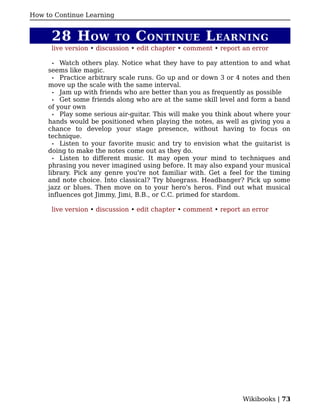 How to Continue Learning


      28 H OW              TO   C ONTINUE L EARNING
      live version • discussion • edit chapter • comment • report an error

       • Watch others play. Notice what they have to pay attention to and what
     seems like magic.
       • Practice arbitrary scale runs. Go up and or down 3 or 4 notes and then
     move up the scale with the same interval.
       • Jam up with friends who are better than you as frequently as possible
       • Get some friends along who are at the same skill level and form a band
     of your own
       • Play some serious air-guitar. This will make you think about where your
     hands would be positioned when playing the notes, as well as giving you a
     chance to develop your stage presence, without having to focus on
     technique.
       • Listen to your favorite music and try to envision what the guitarist is
     doing to make the notes come out as they do.
       • Listen to different music. It may open your mind to techniques and
     phrasing you never imagined using before. It may also expand your musical
     library. Pick any genre you're not familiar with. Get a feel for the timing
     and note choice. Into classical? Try bluegrass. Headbanger? Pick up some
     jazz or blues. Then move on to your hero's heros. Find out what musical
     influences got Jimmy, Jimi, B.B., or C.C. primed for stardom.

      live version • discussion • edit chapter • comment • report an error




                                                                 Wikibooks | 73
 