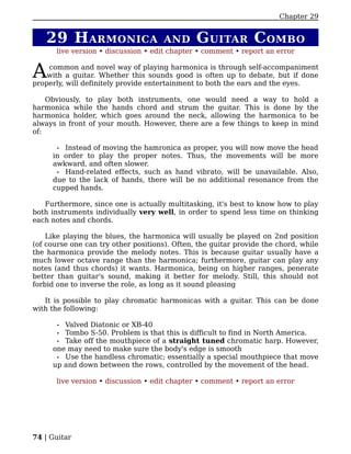 Chapter 29


   29 H ARMONICA                      AND      G UITAR C OMBO
      live version • discussion • edit chapter • comment • report an error


A   common and novel way of playing harmonica is through self-accompaniment
    with a guitar. Whether this sounds good is often up to debate, but if done
properly, will definitely provide entertainment to both the ears and the eyes.

    Obviously, to play both instruments, one would need a way to hold a
harmonica while the hands chord and strum the guitar. This is done by the
harmonica holder, which goes around the neck, allowing the harmonica to be
always in front of your mouth. However, there are a few things to keep in mind
of:

      • Instead of moving the hamronica as proper, you will now move the head
     in order to play the proper notes. Thus, the movements will be more
     awkward, and often slower.
      • Hand-related effects, such as hand vibrato, will be unavailable. Also,
     due to the lack of hands, there will be no additional resonance from the
     cupped hands.

   Furthermore, since one is actually multitasking, it's best to know how to play
both instruments individually very well, in order to spend less time on thinking
each notes and chords.

    Like playing the blues, the harmonica will usually be played on 2nd position
(of course one can try other positions). Often, the guitar provide the chord, while
the harmonica provide the melody notes. This is because guitar usually have a
much lower octave range than the harmonica; furthermore, guitar can play any
notes (and thus chords) it wants. Harmonica, being on higher ranges, penerate
better than guitar's sound, making it better for melody. Still, this should not
forbid one to inverse the role, as long as it sound pleasing

   It is possible to play chromatic harmonicas with a guitar. This can be done
with the following:

       •Valved Diatonic or XB-40
      • Tombo S-50. Problem is that this is difficult to find in North America.
      • Take off the mouthpiece of a straight tuned chromatic harp. However,
     one may need to make sure the body's edge is smooth
      • Use the handless chromatic; essentially a special mouthpiece that move
     up and down between the rows, controlled by the movement of the head.

      live version • discussion • edit chapter • comment • report an error




74 | Guitar
 
