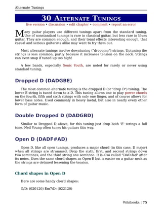 Alternate Tunings


                30 A LTERNATE T UNINGS
       live version • discussion • edit chapter • comment • report an error


M     any guitar players use different tunings apart from the standard tuning.
      Use of nonstandard tunings is rare in classical guitar, but less rare in blues
guitar. They are common enough, and their tonal effects interesting enough, that
casual and serious guitarists alike may want to try them out.

    Most alternate tunings involve downtuning ("dropping") strings. Uptuning the
strings is less common, partly because it increases tension on the neck. Strings
can even snap if tuned up too high!

   A few bands, especially Sonic Youth, are noted for rarely or never using
standard tuning.


Dropped D (DADGBE)
    The most common alternate tuning is the dropped D (or "drop D") tuning. The
lower E string is tuned down to a D. This tuning allows one to play power chords
on the fourth, fifth and sixth strings with only one finger, and of course allows for
lower bass notes. Used commonly in heavy metal, but also in nearly every other
form of guitar music.


Double Dropped D (DADGBD)
   Similar to Dropped D above, for this tuning just drop both 'E' strings a full
tone. Neil Young often tunes his guitars this way.


Open D (DADF#AD)
    Open D, like all open tunings, produces a major chord (in this case, D major)
when all strings are strummed. Drop the sixth, first, and second strings down
two semitones, and the third string one semitone. It is also called "DAD-fad" after
its notes. Uses the same chord shapes as Open E but is easier on a guitar neck as
the strings are detuned lessening the tension.


Chord shapes in Open D

   Here are some handy chord shapes:

   G/D: (020120) Em7/D: (022120)



                                                                     Wikibooks | 75
 