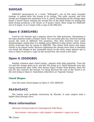 Chapter 30

DADGAD
    DADGAD (pronounced as a word: "DAD-gad"), one of the most versatile
tunings, is named after the tuning of its strings. The sixth, second, and first
strings are dropped two semitones to D, A, and D. Strumming all the strings open
forms a Dsus4 chord; fretting the second fret of the third string (or muting the
third string) produces a D5 chord, or D power chord. Most songs for DADGAD
are in D major, or in G major with a capo at the fifth fret.


Open E (EBEG#BE)
    Used by Cat Stevens and a popular choice for slide guitarists. Strumming in
the open position yields a Emajor chord. You can easily play any chord by barring
across the neck at different fret positions. This does however have some
disadvantages; mainly that it is slightly more difficult to play minor chords. Some
artists overcome this by tuning to EBEGBE. This allows both minor and major
chords to be played easily. Because tightening the strings more than is intended
can break the strings or put unneeded stress on the neck, many players opt to
tune in Open D and put a capo on the second fret; the result is the same.


Open G (DGDGBD)
    Another common open chord tuning - popular with slide guitarists. Tune the
1st and 6th strings down to D, and the 5th string to G. Keith Richards uses this
tuning extensively after 1968. (See Brown Sugar, Honky Tonk Women, Start Me
Up) He also removes the bottom 1st string because the root of the chord is on
the 2nd string in Open G. Sometimes referred to as "Spanish Tuning".


Chord Shapes

   Uses the same chord shapes as Open A. C/D: (002010)


FA#D#G#CC
   The tuning used probably exclusively by Placebo. It suits singers with a
higher-than-average voice.


More information
   Alternate Tuning Guide for Contemporary Folk Music

      live version • discussion • edit chapter • comment • report an error

76 | Guitar
 