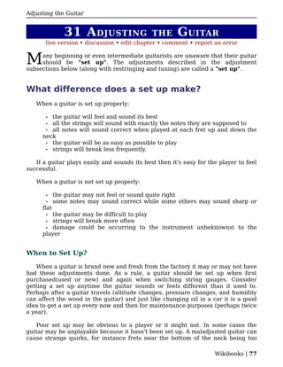 Adjusting the Guitar


                31 A DJUSTING                 THE      G UITAR
       live version • discussion • edit chapter • comment • report an error


M    any beginning or even intermediate guitarists are unaware that their guitar
     should be "set up". The adjustments described in the adjustment
subsections below (along with restringing and tuning) are called a "set up".


What difference does a set up make?
   When a guitar is set up properly:

       • the guitar will feel and sound its best
       • all the strings will sound with exactly the notes they are supposed to
       • all notes will sound correct when played at each fret up and down the
      neck
       • the guitar will be as easy as possible to play
       • strings will break less frequently.


   If a guitar plays easily and sounds its best then it's easy for the player to feel
successful.

   When a guitar is not set up properly:

       •     the guitar may not feel or sound quite right
       •     some notes may sound correct while some others may sound sharp or
      flat
       • the guitar may be difficult to play
       • strings will break more often
       • damage could be occurring to the instrument unbeknownst to the
      player


When to Set Up?

    When a guitar is brand new and fresh from the factory it may or may not have
had these adjustments done. As a rule, a guitar should be set up when first
purchased(used or new) and again when switching string gauges. Consider
getting a set up anytime the guitar sounds or feels different than it used to.
Perhaps after a guitar travels (altitude changes, pressure changes, and humidity
can affect the wood in the guitar) and just like changing oil in a car it is a good
idea to get a set up every now and then for maintenance purposes (perhaps twice
a year).

   Poor set up may be obvious to a player or it might not. In some cases the
guitar may be unplayable because it hasn't been set up. A maladjusted guitar can
cause strange quirks, for instance frets near the bottom of the neck being too

                                                                     Wikibooks | 77
 