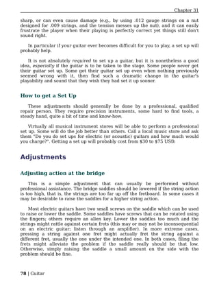 Chapter 31

sharp, or can even cause damage (e.g., by using .012 gauge strings on a nut
designed for .009 strings, and the tension messes up the nut), and it can easily
frustrate the player when their playing is perfectly correct yet things still don't
sound right.

   In particular if your guitar ever becomes difficult for you to play, a set up will
probably help.

   It is not absolutely required to set up a guitar, but it is nonetheless a good
idea, especially if the guitar is to be taken to the stage. Some people never get
their guitar set up. Some get their guitar set up even when nothing previously
seemed wrong with it, then find such a dramatic change in the guitar's
playability and sound that they wish they had set it up sooner.


How to get a Set Up

   These adjustments should generally be done by a professional, qualified
repair person. They require precision instruments, some hard to find tools, a
steady hand, quite a bit of time and know-how.

    Virtually all musical instrument stores will be able to perform a professional
set up. Some will do the job better than others. Call a local music store and ask
them "Do you do set ups for electric (or acoustic) guitars and how much would
you charge?". Getting a set up will probably cost from $30 to $75 USD.


Adjustments

Adjusting action at the bridge

    This is a simple adjustment that can usually be performed without
professional assistance. The bridge saddles should be lowered if the string action
is too high, that is, the strings are too far up off the fretboard. In some cases it
may be desirable to raise the saddles for a higher string action.

    Most electric guitars have two small screws on the saddle which can be used
to raise or lower the saddle. Some saddles have screws that can be rotated using
the fingers; others require an allen key. Lower the saddles too much and the
strings might rattle against certain frets (this may or may not be inconsequential
on an electric guitar; listen through an amplifier). In more extreme cases,
pressing a string against one fret might actually fret the string against a
different fret, usually the one under the intended one. In both cases, filing the
frets might alleviate the problem if the saddle really should be that low.
Otherwise, simply raising the saddle a small amount on the side with the
problem should be fine.



78 | Guitar
 