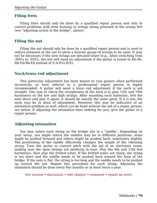 Adjusting the Guitar

Filing frets

    Filing frets should only be done by a qualified repair person and only to
correct problems with frets buzzing or strings being presssed at the wrong fret
(see "adjusting action at the bridge", above).


Filing the nut

   Filing the nut should only be done by a qualified repair person and is used to
reduce pressure at the nut to allow a heavier gauge of strings to be used. It may
not be necessary if the new strings are detuned lower (e.g., when switching from
.009's to .010's, the nut will need no adjustment if the guitar is tuned to Eb-Ab-
Db-Gb-Bb-Eb instead of E-A-D-G-B-E).


Neck/truss rod adjustment

    This particular adjustment has been known to ruin guitars when performed
incorrectly, so here referral to a professional repair person is highly
recommended. A guitar will need a truss rod adjustment if the neck is not
straight. One way to check the straightness of the neck is to play 12th and 19th
harmonics on the low and high strings. After sounding each harmonic, fret the
note there and play it again: it should be exactly the same pitch. If it is not, the
neck may be in need of adjustment. However, this may be indicative of an
intonation problem as well, which can be fixed without the aid of a repair person;
see below. If adjusting the intonation does nothing for you, give the guitar to a
repair person.


Adjusting intonation

    You may notice each string on the bridge sits in a "saddle". Depending on
your setup, you might notice the saddles may be in different positions: some
might be pushed forward and others might be pushed back, sometimes slightly.
The positioning of the saddle effectively changes the length of the vibrating
string. Tune the guitar to concert pitch with the aid of an electronic tuner,
making sure the open strings are perfectly in tune. Play the 9th and 12th fret
harmonics, then play the fretted notes. If the fretted notes are sharp, the string
is too short and the saddle needs to be pushed back toward the base of the
bridge. If the note is flat, the string is too long and the saddle needs to be pushed
up toward the nut. Repeat this procedure for each string. Adjusting the
intonation should be done every few months or at least twice a year.

       live version • discussion • edit chapter • comment • report an error




                                                                     Wikibooks | 79
 