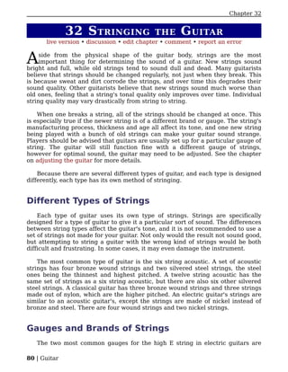 Chapter 32


              32 S TRINGING                   THE      G UITAR
       live version • discussion • edit chapter • comment • report an error


A    side from the physical shape of the guitar body, strings are the most
     important thing for determining the sound of a guitar. New strings sound
bright and full, while old strings tend to sound dull and dead. Many guitarists
believe that strings should be changed regularly, not just when they break. This
is because sweat and dirt corrode the strings, and over time this degrades their
sound quality. Other guitarists believe that new strings sound much worse than
old ones, feeling that a string's tonal quality only improves over time. Individual
string quality may vary drastically from string to string.

    When one breaks a string, all of the strings should be changed at once. This
is especially true if the newer string is of a different brand or gauge. The string's
manufacturing process, thickness and age all affect its tone, and one new string
being played with a bunch of old strings can make your guitar sound strange.
Players should be advised that guitars are usually set up for a particular gauge of
string. The guitar will still function fine with a different gauge of strings,
however for optimal sound, the guitar may need to be adjusted. See the chapter
on adjusting the guitar for more details.

    Because there are several different types of guitar, and each type is designed
differently, each type has its own method of stringing.


Different Types of Strings
    Each type of guitar uses its own type of strings. Strings are specifically
designed for a type of guitar to give it a particular sort of sound. The differences
between string types affect the guitar's tone, and it is not recommended to use a
set of strings not made for your guitar. Not only would the result not sound good,
but attempting to string a guitar with the wrong kind of strings would be both
difficult and frustrating. In some cases, it may even damage the instrument.

    The most common type of guitar is the six string acoustic. A set of acoustic
strings has four bronze wound strings and two silvered steel strings, the steel
ones being the thinnest and highest pitched. A twelve string acoustic has the
same set of strings as a six string acoustic, but there are also six other silvered
steel strings. A classical guitar has three bronze wound strings and three strings
made out of nylon, which are the higher pitched. An electric guitar's strings are
similar to an acoustic guitar's, except the strings are made of nickel instead of
bronze and steel. There are four wound strings and two nickel strings.


Gauges and Brands of Strings
   The two most common gauges for the high E string in electric guitars are

80 | Guitar
 