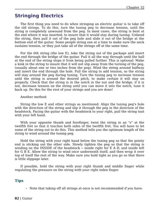 Chapter 32

Stringing Electrics
    The first thing you need to do when stringing an electric guitar is to take off
the old strings. To do this, turn the tuning peg to decrease tension, until the
string is completely unwound from the peg. In most cases, the string is bent at
the end where it was inserted, to insure that it would stay during tuning. Unbend
the string, then pull it out of the peg hole and slide it out of the bridge at the
bottom end of the guitar. Some people string one at a time to make sure the neck
sustains tension, or they just take all of the strings off at the same time.

    For the 6th string (the low E), take the string out of the package and insert
the end through the bridge of the guitar. Pull it all the way through until the ball
at the end of the string stops it from being pulled further. This is optional: Make
a kink in the string to insure that it will not slip away from the turning of the peg,
(usually about one or two inches from the peg). Wind the string around halfway
and insert the end through the hole. Pull the string to add tension, so the string
will stay around the peg during tuning. Turn the tuning peg to increase tension
until the string is around the desired pitch, to make certain it will stay on
properly. Check that the string is in the notch in the nut and the bridge, if it is
not, decrease tension on the string until you can move it into the notch, tune it
back up. Do this for the rest of your strings and you are done!

   Another method:

   String the low E and other strings as mentioned. Align the tuning peg's hole
with the direction of the string and slip it through the peg in the direction of the
headstock. Facing the guitar with the headstock to your right, pull the string taut
with your left hand.

    With your opposite thumb and forefinger, twist the string in an "s" at the
twelfth fret so that it touches both sides of the twelfth fret. You will have to let
some of the string out to do this. This method tells you the optimum length of the
string to wind around the tuning peg.

     Hold the string with your right hand below the tuning peg so that the pointy
end is sticking out the other side. Slowly tighten the peg so that the string is
winding on the INSIDE of the headstock -- inside right for E A D, and inside left
for G B E. Allow the string to wind once underneath itself, and then wrap it over
top of itself the rest of the way. Make sure you hold tight as you go so that there
is little slippage later.

   If possible, hold the string with your right thumb and middle finger while
regulating the pressure on the string with your right index finger.


Tips

       •   Note that taking off all strings at once is not recommended if you have:


82 | Guitar
 
