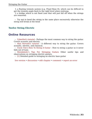 Stringing the Guitar

      1. a floating tremolo system (e.g. Floyd Rose II), which can be difficult to
     get the tremolo angle back to the right level when restrung;
      2. a bridge which is not fixed (one that will just fall off when the strings
     are removed)

      •  Try not to bend the string in the same place excessively otherwise the
     string will break at the bend


Twelve String Electric


Online Resources
      •  Cyberfret's tutorial - Perhaps the most common way to string the guitar.
     Covers acoustic and electric.
      • Alan Horvath's tutorial - A different way to string the guitar. Covers
     acoustic, electric, and classical.
      • Uncle Tim's How To String A Guitar - How to string a guitar so it never
     falls out of tune.
      • Shredaholic's Tips For Stringing Guitars Other useful tips and
     observations on stringing electric guitars.
      • [1] Detailed guide to stringing an electric bass guitar


      live version • discussion • edit chapter • comment • report an error




                                                                  Wikibooks | 83
 