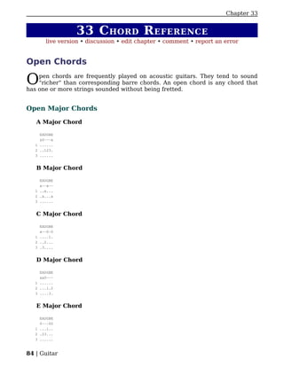Chapter 33


                 33 C HORD R EFERENCE
       live version • discussion • edit chapter • comment • report an error


Open Chords

O   pen chords are frequently played on acoustic guitars. They tend to sound
    "richer" than corresponding barre chords. An open chord is any chord that
has one or more strings sounded without being fretted.


Open Major Chords

   A Major Chord

     EADGBE
     x0---x
   1 ......
   2 ..123.
   3 ......


   B Major Chord

     EADGBE
     x--x--
   1 ..x...
   2 .x...x
   3 ......


   C Major Chord

     EADGBE
     x--0-0
   1 ....1.
   2 ..2...
   3 .3....


   D Major Chord

     EADGBE
     xx0---
   1 ......
   2 ...1.2
   3 ....3.


   E Major Chord

     EADGBE
     0---00
   1 ...1..
   2 .23...
   3 ......


84 | Guitar
 