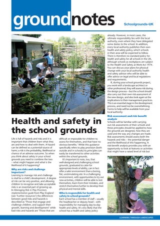 outlook • May 2007



   groundnotes                                                                                                      Schoolgrounds-UK
                                                                                                                                    July 2010




                                                                                                   already. However, in most cases, the
                                                                                                   ultimate responsibility lies with the local
                                                                                                   authority, even where they have delegated
                                                                                                   some duties to the school. In addition,
                                                                                                   every local authority publishes their own
                                                                                                   health and safety policy, which schools
                                                                                                   in their area will be expected to follow.
                                                                                                   There is therefore no standard policy for
                                                                                                   health and safety for all schools in the UK,
                                                                                                   although schools as workplaces are subject
                                                                                                   to the Health and Safety at Work Act 1974.
                                                                                                   You can discuss your plans for physical
                                                                                                   change with your local authority health
                                                                                                   and safety advisor who will be able to
                                                                                                   offer advice on legal and local regulations
                                                                                                   and requirements.
                                                                                                       If, during your school grounds project,
                                                                                                   you work with a landscape architect or
                                                                                                   other professional, they will assess risk during
                                                                                                   the design process – but the school should
                                                                                                   also carry out their own risk assessment of
                                                                                                   the new design, and also look again at the
                                                                                                   implications to their management practices.
                                                                                                   This is an essential stage in the development
                                                                                                   process, and need not be overwhelming.
                                                                                                   Forms to help will be available from your
                                                                                                   local authority.
                                                                                                   Risk assessment and risk-benefit

  Health and safety in                                                                             analysis
                                                                                                   Schools will be familiar with carrying
                                                                                                   out risk assessments of their schools and


  the school grounds
                                                                                                   these principles should be applied to how
                                                                                                   the grounds are designed, how they are
                                                                                                   used and the way any changes are made.
                                                                                                   Risk assessments should assess both the
  Life is full of hazards and risks and it is      difficult or impossible for children to         hazards and risks – the potential danger
  important that children learn what they          assess for themselves, and that have no         and the likelihood of this happening. A
  are and how to deal with them. A hazard          obvious benefits.’ While this guidance          risk-benefit analysis provides you with an
  can be defined as a potential source of          specifically refers to play provision (both     opportunity to look at features or activities
  harm; a risk is the probability, likelihood or   outside and in schools) its principles can      that might have a raised level of risk but
  chance of an adverse outcome. So when            easily be transferred to other activities
  you think about safety in your school            within the school grounds.
  grounds you need to combine the two                  It’s important to note, too, that
  – what might happen and what is the              well-designed and challenging school
  likelihood of it happening?                      grounds, graduated to cater for
  Why are risks and challenge                      appropriate levels of ability, can in fact
  important?                                       offer a safer environment than a boring,
  Learning to manage risk and challenge            flat, unstimulating site. In a challenging
  is vital for a child’s development. A degree     environment, with opportunities to try out
  of risk can be very positive, and allowing       new activities, children will be able to test
  children to recognise and take acceptable        themselves, learn from their mistakes, and
  risks is an essential part of growing up.        stretch themselves further to develop their
  In Managing Risk in Play Provision;              physical and mental skills.
  implementation guide from Play England           Who is responsible for health and
  (see ‘Further resources’) the differences        safety in school grounds?
  between good risks and hazards is                Each school has a member of staff – usually
  described as ‘Those that engage and              the headteacher or deputy head – with
  challenge children, and support their            responsibility for managing day-to-day
  growth, learning and development’ while          health and safety. It’s very likely that the
  bad risks and hazards are ‘Those that are        school has a health and safety policy

                                                                                                               learning through landscapes
 