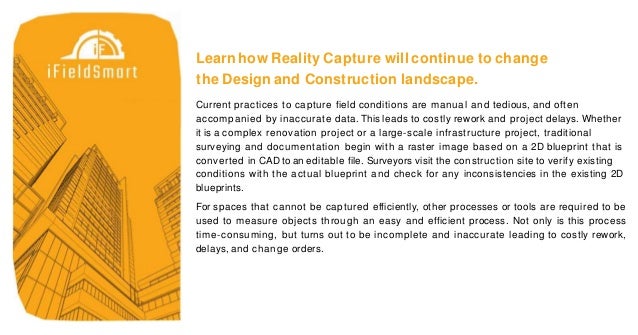 Learn how Reality Capture will continue to change
the Design and Construction landscape.
Current practices to capture field conditions are manual and tedious, and often
accompanied by inaccurate data. This leads to costly rework and project delays. Whether
it is a complex renovation project or a large-scale infrastructure project, traditional
surveying and documentation begin with a raster image based on a 2D blueprint that is
converted in CAD to an editable file. Surveyors visit the construction site to verify existing
conditions with the actual blueprint and check for any inconsistencies in the existing 2D
blueprints.
For spaces that cannot be captured efficiently, other processes or tools are required to be
used to measure objects through an easy and efficient process. Not only is this process
time-consuming, but turns out to be incomplete and inaccurate leading to costly rework,
delays, and change orders.
 