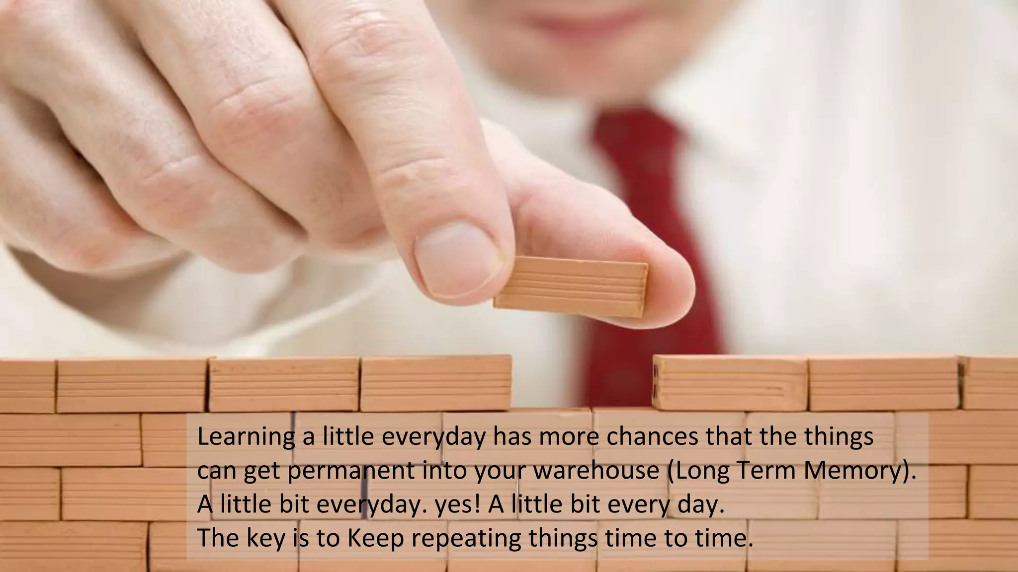 Learning a little everyday has more chances that the things
can get permanent into your warehouse (Long Term Memory).
A little bit everyday. yes! A little bit every day.
The key is to Keep repeating things time to time.
 