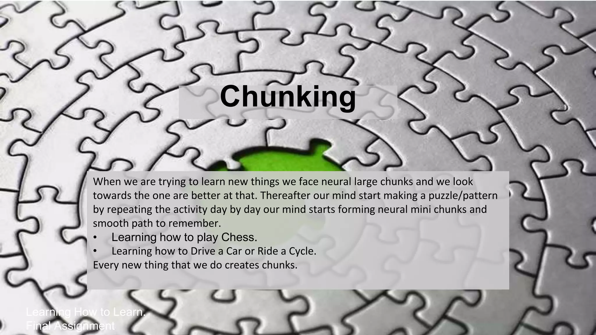 Chunking
Learning How to Learn.
Final Assignment
When we are trying to learn new things we face neural large chunks and we look
towards the one are better at that. Thereafter our mind start making a puzzle/pattern
by repeating the activity day by day our mind starts forming neural mini chunks and
smooth path to remember.
• Learning how to play Chess.
• Learning how to Drive a Car or Ride a Cycle.
Every new thing that we do creates chunks.
 