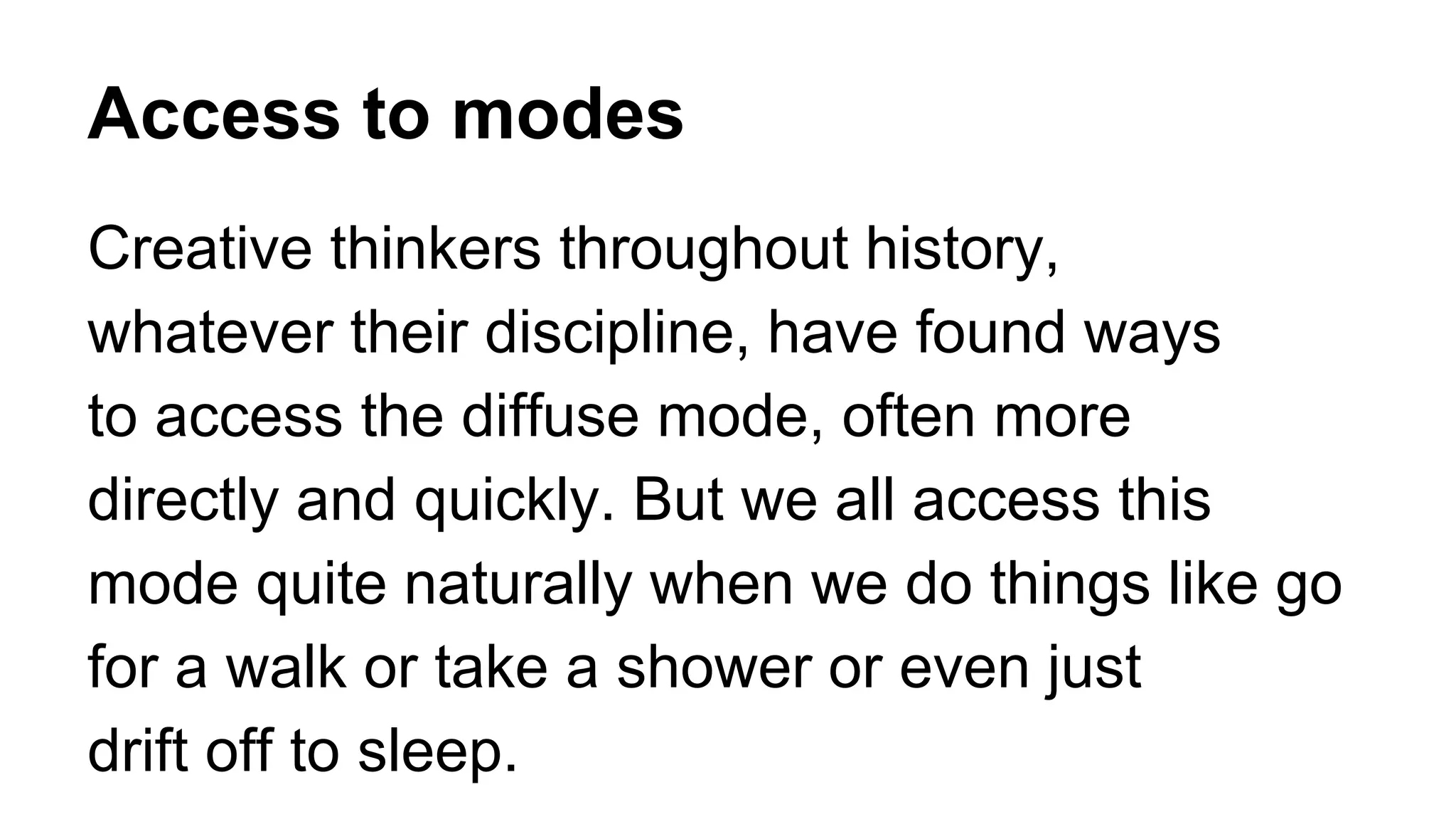 Access to modes
Creative thinkers throughout history,
whatever their discipline, have found ways
to access the diffuse mode, often more
directly and quickly. But we all access this
mode quite naturally when we do things like go
for a walk or take a shower or even just
drift off to sleep.
 