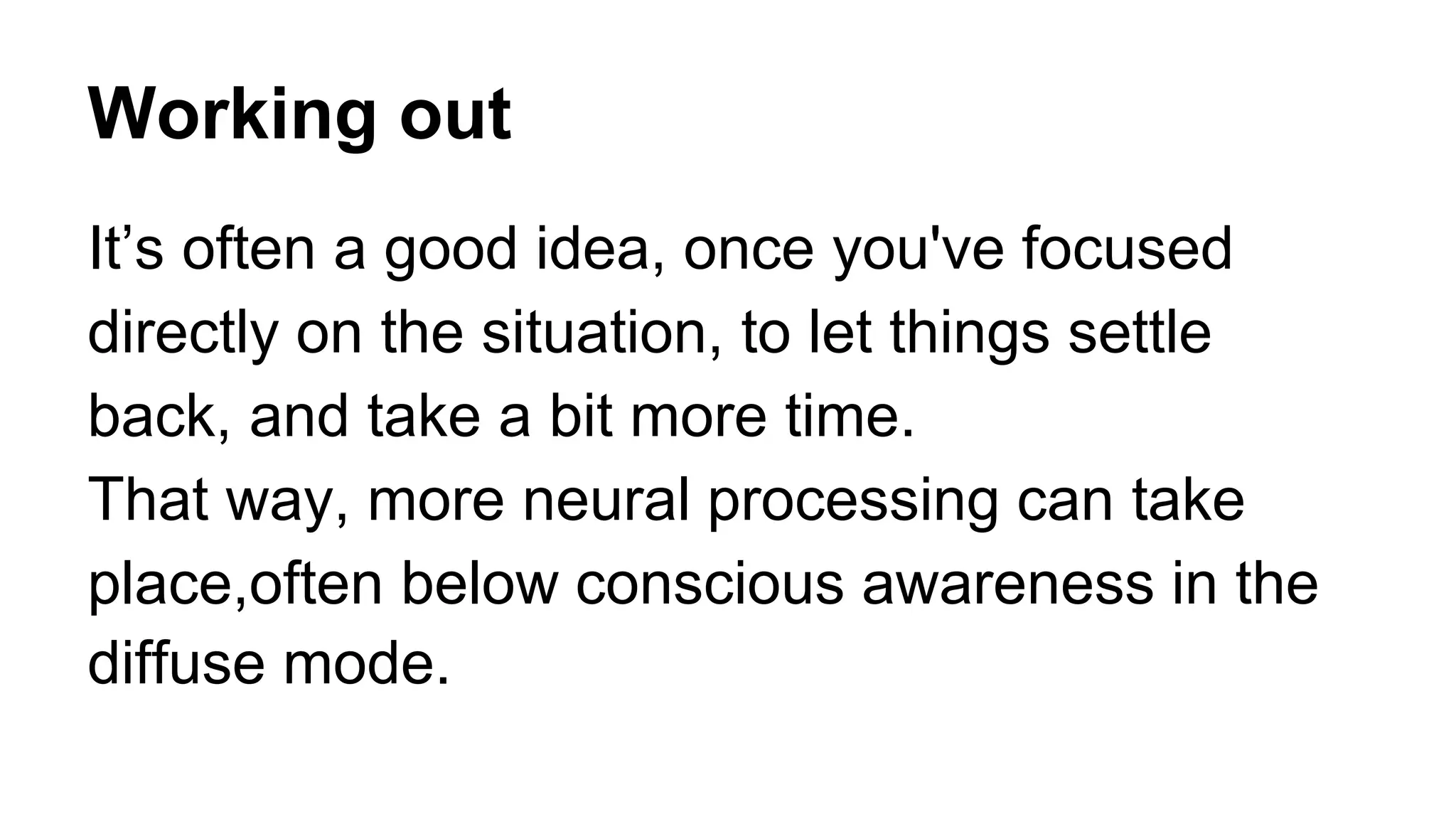 Working out
It’s often a good idea, once you've focused
directly on the situation, to let things settle
back, and take a bit more time.
That way, more neural processing can take
place,often below conscious awareness in the
diffuse mode.
 